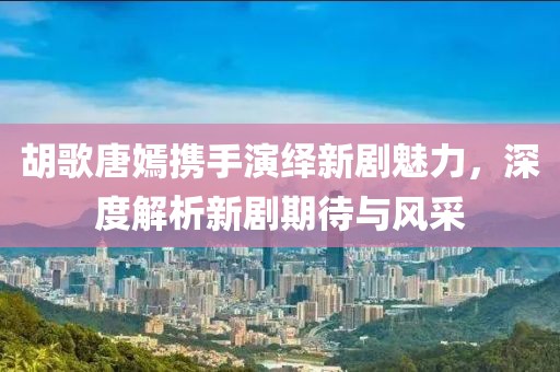 胡歌唐嫣攜手演繹新劇魅力，深度解析新劇期待與風(fēng)采