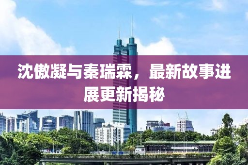 沈傲凝與秦瑞霖，最新故事進展更新揭秘