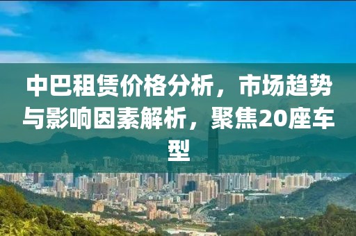 中巴租賃價(jià)格分析，市場(chǎng)趨勢(shì)與影響因素解析，聚焦20座車型