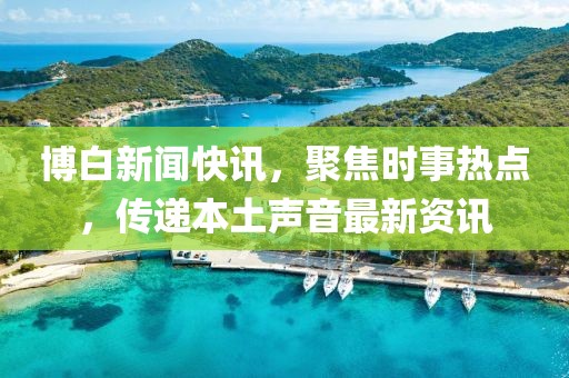 博白新聞快訊，聚焦時事熱點，傳遞本土聲音最新資訊
