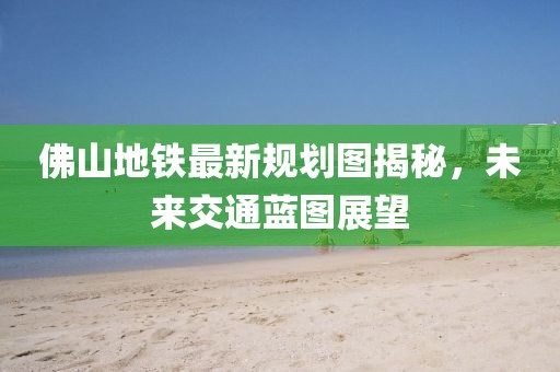 佛山地鐵最新規(guī)劃圖揭秘，未來(lái)交通藍(lán)圖展望
