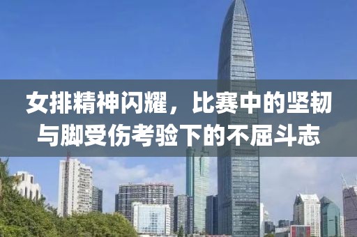 女排精神閃耀，比賽中的堅(jiān)韌與腳受傷考驗(yàn)下的不屈斗志