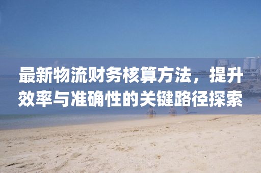最新物流財(cái)務(wù)核算方法，提升效率與準(zhǔn)確性的關(guān)鍵路徑探索