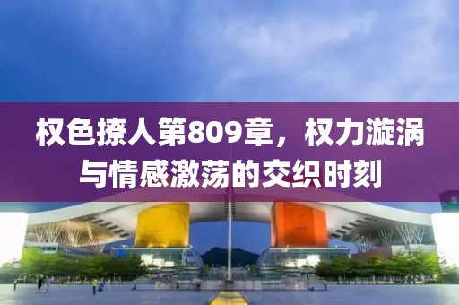 權(quán)色撩人第809章，權(quán)力漩渦與情感激蕩的交織時(shí)刻