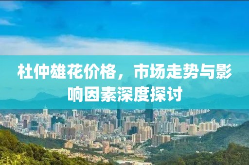 杜仲雄花價(jià)格，市場(chǎng)走勢(shì)與影響因素深度探討