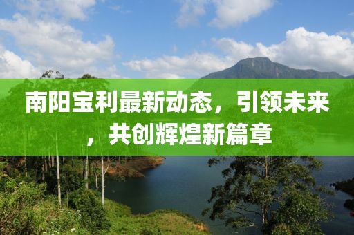 南陽寶利最新動(dòng)態(tài)，引領(lǐng)未來，共創(chuàng)輝煌新篇章