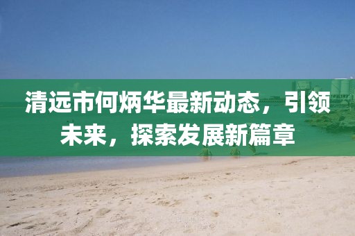 清遠(yuǎn)市何炳華最新動態(tài)，引領(lǐng)未來，探索發(fā)展新篇章