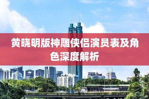 黃曉明版神雕俠侶演員表及角色深度解析