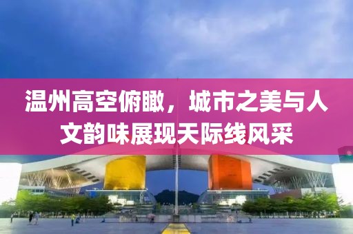 溫州高空俯瞰，城市之美與人文韻味展現(xiàn)天際線風(fēng)采