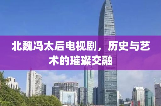 北魏馮太后電視劇，歷史與藝術(shù)的璀璨交融