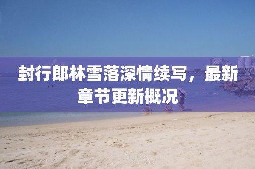 封行郎林雪落深情續(xù)寫，最新章節(jié)更新概況