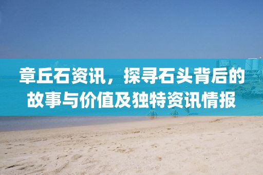 章丘石資訊，探尋石頭背后的故事與價(jià)值及獨(dú)特資訊情報(bào)