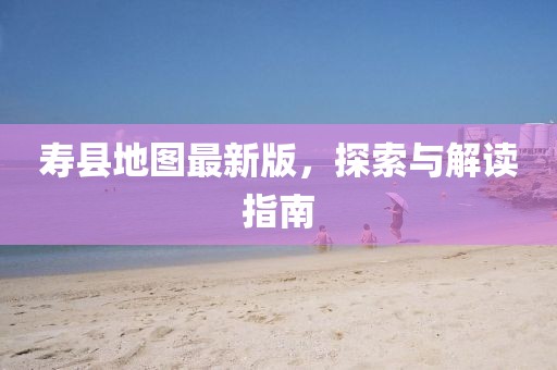壽縣地圖最新版，探索與解讀指南