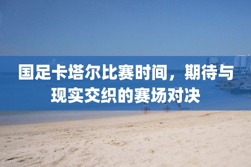 國(guó)足卡塔爾比賽時(shí)間，期待與現(xiàn)實(shí)交織的賽場(chǎng)對(duì)決