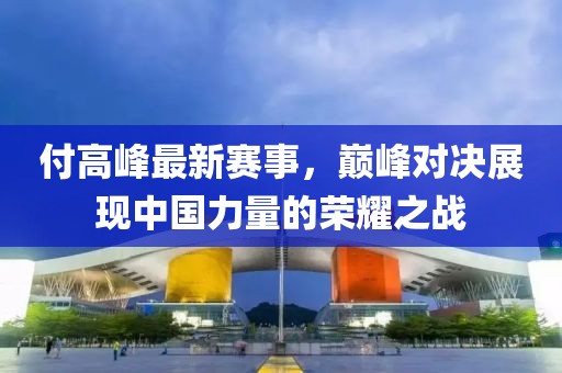 付高峰最新賽事，巔峰對決展現(xiàn)中國力量的榮耀之戰(zhàn)