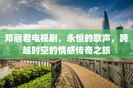 鄧麗君電視劇，永恒的歌聲，跨越時空的情感傳奇之旅