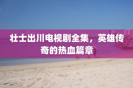 壯士出川電視劇全集，英雄傳奇的熱血篇章