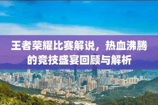 王者榮耀比賽解說(shuō)，熱血沸騰的競(jìng)技盛宴回顧與解析