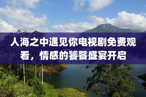 人海之中遇見你電視劇免費觀看，情感的饕餮盛宴開啟