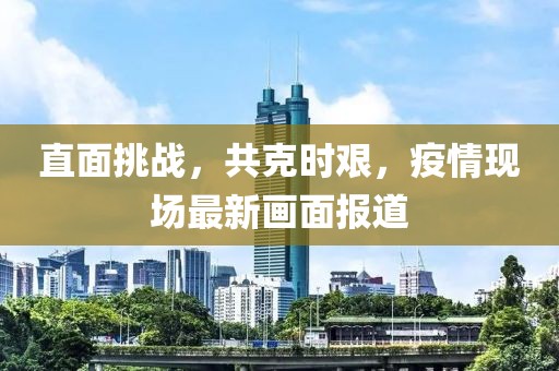 直面挑戰(zhàn)，共克時艱，疫情現(xiàn)場最新畫面報道