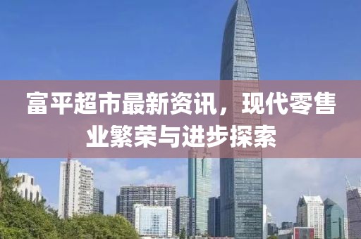富平超市最新資訊，現(xiàn)代零售業(yè)繁榮與進步探索