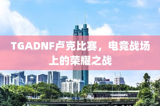 TGADNF盧克比賽，電競戰(zhàn)場上的榮耀之戰(zhàn)