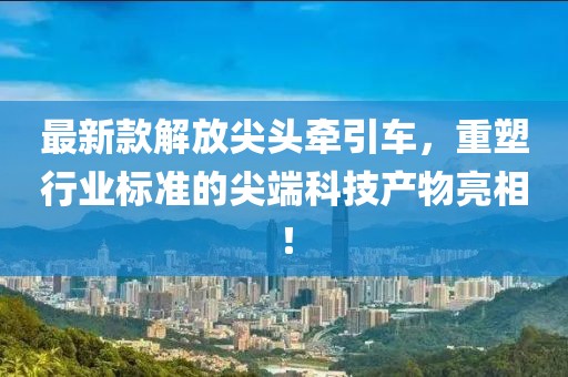 最新款解放尖頭牽引車(chē)，重塑行業(yè)標(biāo)準(zhǔn)的尖端科技產(chǎn)物亮相！