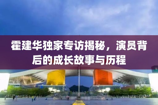 霍建華獨(dú)家專訪揭秘，演員背后的成長故事與歷程