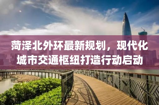菏澤北外環(huán)最新規(guī)劃，現(xiàn)代化城市交通樞紐打造行動啟動