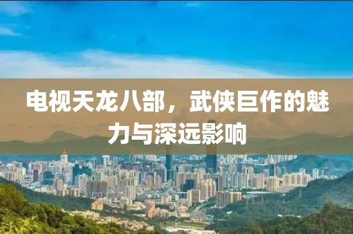 電視天龍八部，武俠巨作的魅力與深遠(yuǎn)影響