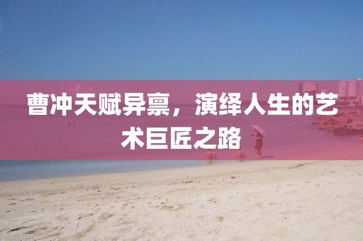 曹沖天賦異稟，演繹人生的藝術(shù)巨匠之路