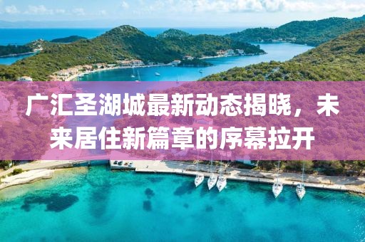 廣匯圣湖城最新動(dòng)態(tài)揭曉，未來居住新篇章的序幕拉開