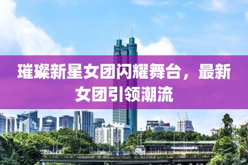 璀璨新星女團(tuán)閃耀舞臺(tái)，最新女團(tuán)引領(lǐng)潮流