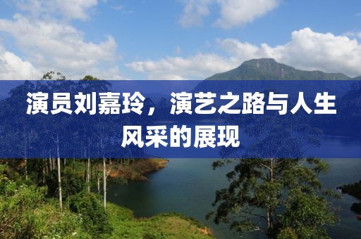 演員劉嘉玲，演藝之路與人生風(fēng)采的展現(xiàn)
