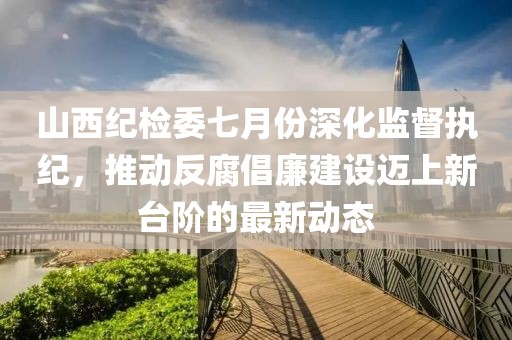 山西紀檢委七月份深化監(jiān)督執(zhí)紀，推動反腐倡廉建設邁上新臺階的最新動態(tài)