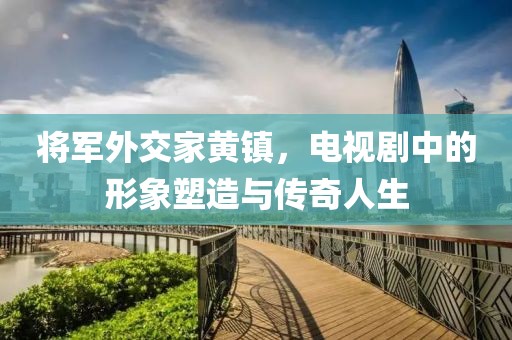 將軍外交家黃鎮(zhèn)，電視劇中的形象塑造與傳奇人生