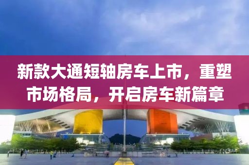 新款大通短軸房車(chē)上市，重塑市場(chǎng)格局，開(kāi)啟房車(chē)新篇章