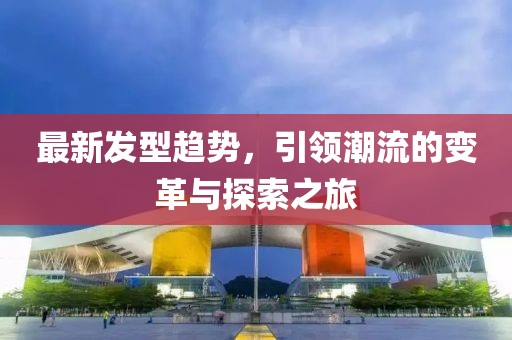 最新發(fā)型趨勢，引領(lǐng)潮流的變革與探索之旅