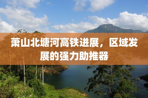 蕭山北塘河高鐵進(jìn)展，區(qū)域發(fā)展的強(qiáng)力助推器