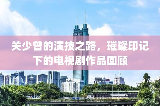 關(guān)少曾的演技之路，璀璨印記下的電視劇作品回顧