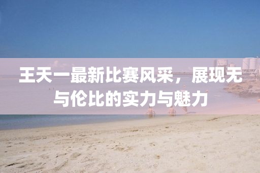 王天一最新比賽風(fēng)采，展現(xiàn)無與倫比的實(shí)力與魅力
