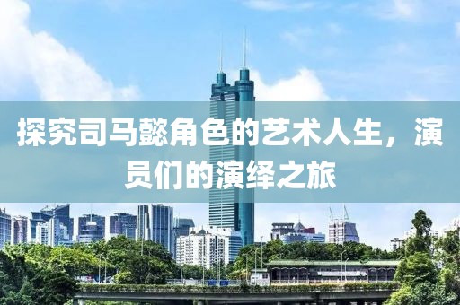 探究司馬懿角色的藝術(shù)人生，演員們的演繹之旅