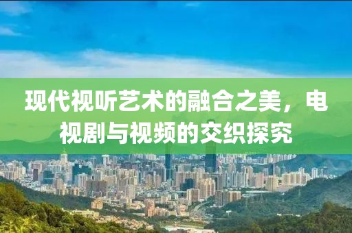現(xiàn)代視聽藝術(shù)的融合之美，電視劇與視頻的交織探究