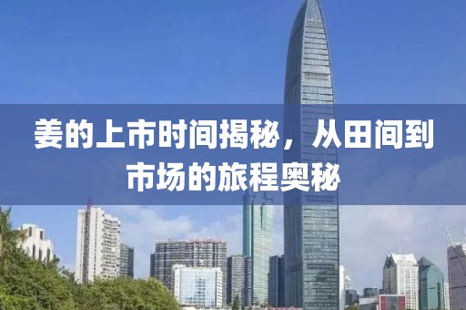 姜的上市時間揭秘，從田間到市場的旅程奧秘