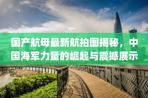 國產(chǎn)航母最新航拍圖揭秘，中國海軍力量的崛起與震撼展示