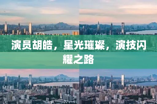 演員胡皓，星光璀璨，演技閃耀之路