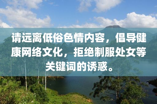請(qǐng)遠(yuǎn)離低俗色情內(nèi)容，倡導(dǎo)健康網(wǎng)絡(luò)文化，拒絕制服處女等關(guān)鍵詞的誘惑。