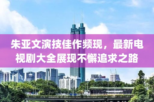 朱亞文演技佳作頻現(xiàn)，最新電視劇大全展現(xiàn)不懈追求之路