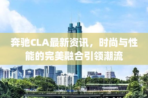 奔馳CLA最新資訊，時尚與性能的完美融合引領(lǐng)潮流