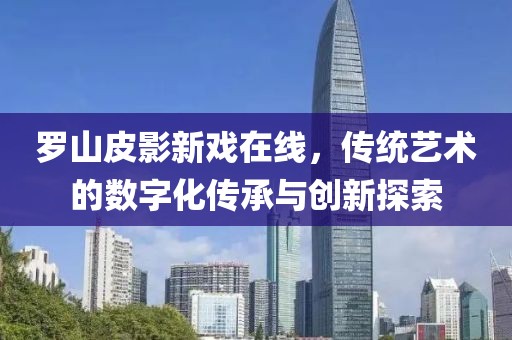 羅山皮影新戲在線，傳統(tǒng)藝術的數字化傳承與創(chuàng)新探索